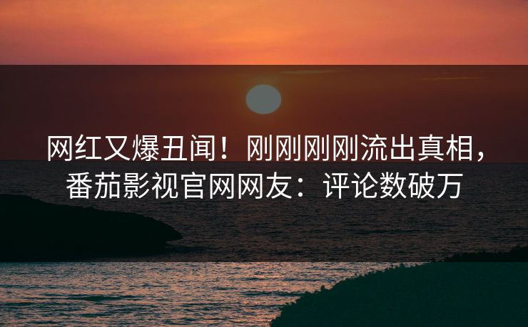 网红又爆丑闻！刚刚刚刚流出真相，番茄影视官网网友：评论数破万