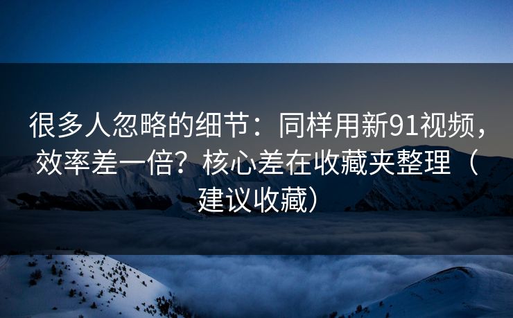 很多人忽略的细节：同样用新91视频，效率差一倍？核心差在收藏夹整理（建议收藏）