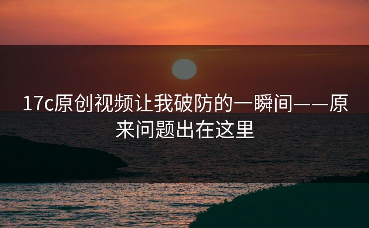 17c原创视频让我破防的一瞬间——原来问题出在这里