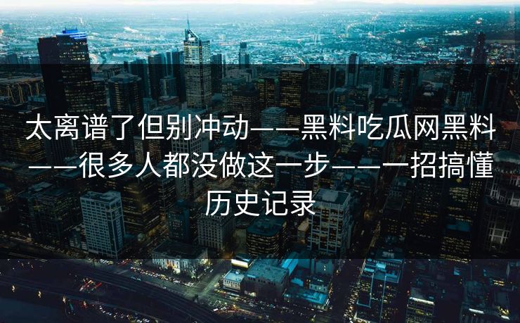 太离谱了但别冲动——黑料吃瓜网黑料——很多人都没做这一步——一招搞懂历史记录