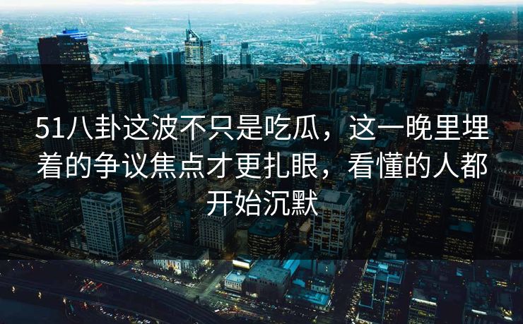 51八卦这波不只是吃瓜，这一晚里埋着的争议焦点才更扎眼，看懂的人都开始沉默