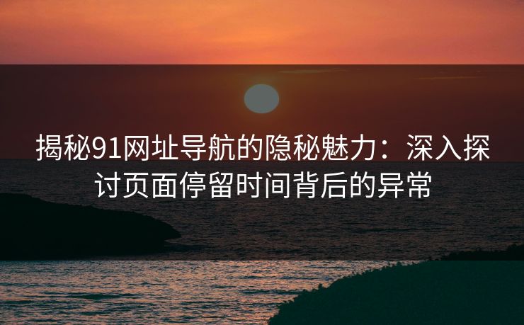 揭秘91网址导航的隐秘魅力：深入探讨页面停留时间背后的异常